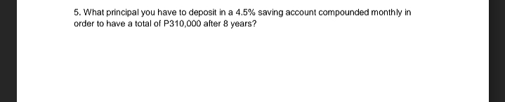 5. What principal you have to deposit in a 4.5% saving account compounded monthly in
order to have a total of P310,000 after 8 years?
