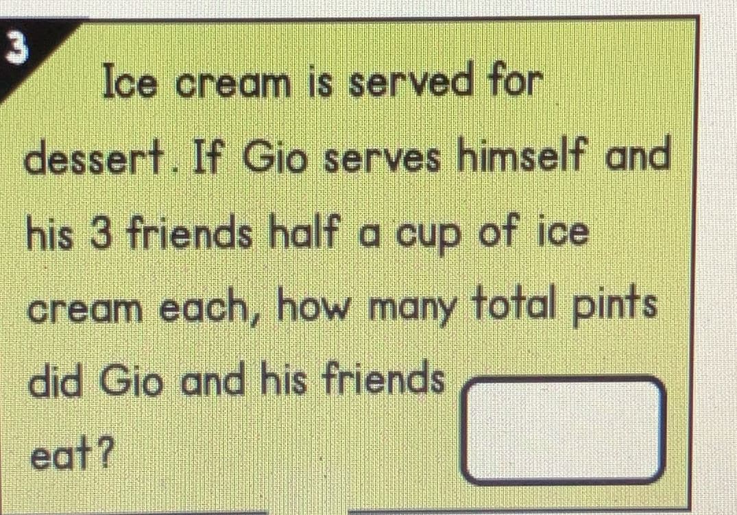 3
Ice cream is served for
dessert. If Gio serves himself and
his 3 friends half a cup of ice
cream each, how many total pints
did Gio and his friends
eat?