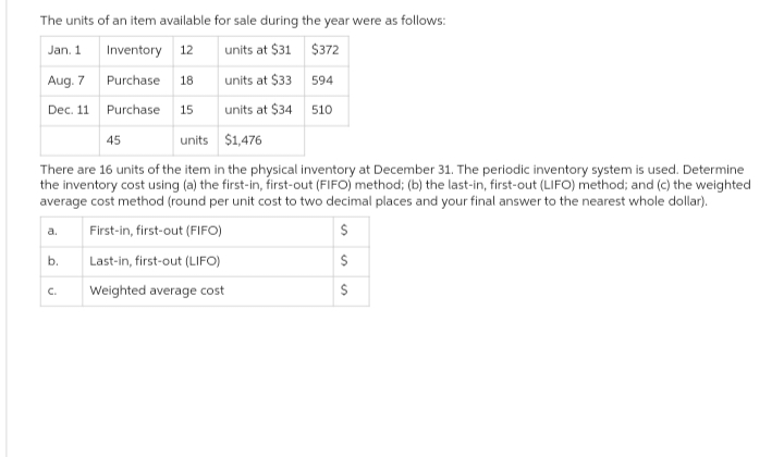 The units of an item available for sale during the year were as follows:
Jan. 1
Inventory 12
units at $31
$372
Aug. 7
Purchase 18
594
Dec. 11
Purchase. 15
510
45
units $1,476
There are 16 units of the item in the physical inventory at December 31. The periodic inventory system is used. Determine
the inventory cost using (a) the first-in, first-out (FIFO) method; (b) the last-in, first-out (LIFO) method; and (c) the weighted
average cost method (round per unit cost to two decimal places and your final answer to the nearest whole dollar).
First-in, first-out (FIFO)
Last-in, first-out (LIFO)
Weighted average cost
a.
b.
units at $33
units at $34
C.
S
S
S