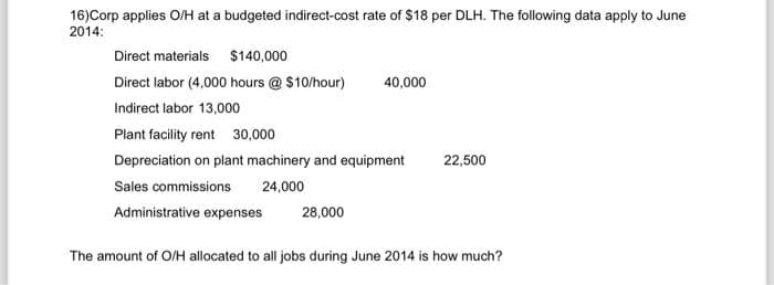 16) Corp applies O/H at a budgeted indirect-cost rate of $18 per DLH. The following data apply to June
2014:
Direct materials $140,000
Direct labor (4,000 hours @ $10/hour)
Indirect labor 13,000
40,000
Plant facility rent 30,000
Depreciation on plant machinery and equipment
Sales commissions 24,000
Administrative expenses
28,000
22,500
The amount of O/H allocated to all jobs during June 2014 is how much?