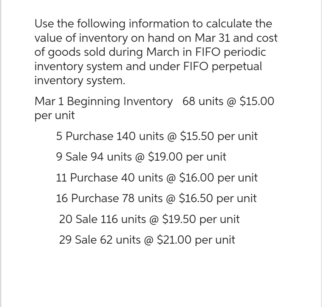 Use the following information to calculate the
value of inventory on hand on Mar 31 and cost
of goods sold during March in FIFO periodic
inventory system and under FIFO perpetual
inventory system.
Mar 1 Beginning Inventory 68 units @ $15.00
per unit
5 Purchase 140 units @ $15.50 per unit
9 Sale 94 units @ $19.00 per unit
11 Purchase 40 units @ $16.00 per unit
16 Purchase 78 units @ $16.50 per unit
20 Sale 116 units @ $19.50 per unit
29 Sale 62 units @ $21.00 per unit