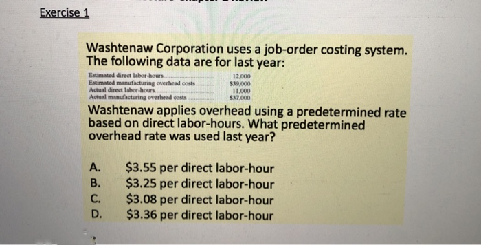 Exercise 1
Washtenaw Corporation uses a job-order costing system.
The following data are for last year:
Estimated direct labor-hours...
Estimated manufacturing overhead costs.
Actual direct labor-hours..
Actual manufacturing overhead costs
Washtenaw applies overhead using a predetermined rate
based on direct labor-hours. What predetermined
overhead rate was used last year?
ABUD
A.
B.
12,000
$39,000
11.000
$37,000
C.
D.
$3.55 per direct labor-hour
$3.25 per direct labor-hour
$3.08 per direct labor-hour
$3.36 per direct labor-hour