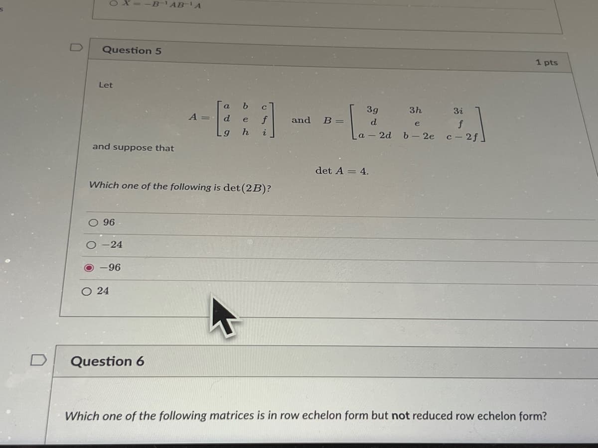 0
Question 5
Let
a b
c
3g
3h
3i
d e f
기
d
e
f
g h i
a 2d b- 2e c-2f]
and suppose that
det A = 4.
Which one of the following is det (2B)?
O 96
O24
Question 6
Which one of the following matrices is in row echelon form but not reduced row echelon form?
-24
=-B-¹AB¹A
-96
A =
and B =
1 pts