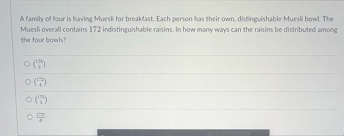 A family of four is having Muesli for breakfast. Each person has their own, distinguishable Muesli bowl. The
Muesli overall contains 172 indistinguishable raisins. In how many ways can the raisins be distributed among
the four bowls?
(176)
(17²)
(¹35)
172!
4!