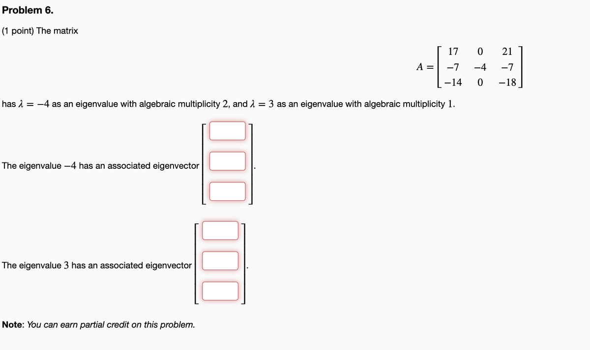 Problem 6.
(1 point) The matrix
17
21
A
-7
-4
-7
-14
-18
has 1
-4 as an eigenvalue with algebraic multiplicity 2, and 1
3 as an eigenvalue with algebraic multiplicity 1.
The eigenvalue -4 has an associated eigenvector
The eigenvalue 3 has an associated eigenvector
Note: You can earn partial credit on this problem.
000
