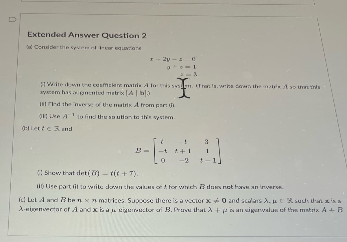 Extended Answer Question 2
(a) Consider the system of linear equations
x+2y-z = 0
y+z=1
z = 3
(i) Write down the coefficient matrix A for this system. (That is, write down the matrix A so that this
system has augmented matrix [A | b].)
(ii) Find the inverse of the matrix A from part (i).
(iii) Use A-¹ to find the solution to this system.
(b) Lett E R and
B =
t -t 3
-t t+1
-2
1
0
t-1
(i) Show that det (B) = (t + 7).
(ii) Use part (i) to write down the values of t for which B does not have an inverse.
(c) Let A and B be n x n matrices. Suppose there is a vector x 0 and scalars A, μER such that x is a
A-eigenvector of A and x is a μ-eigenvector of B. Prove that λ + is an eigenvalue of the matrix A + B