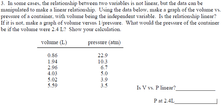 3. In some cases, the relationship between two variables is not linear, but the data can be
manipulated to make a linear relationship. Using the data below, make a graph of the volume vs.
pressure of a container, with volume being the independent variable. Is the relationship linear?
If it is not, make a graph of volume versus 1/pressure. What would the pressure of the container
be if the volume were 2.4 L? Show your calculation.
volume (L)
pressure (atm)
0.86
1.94
2.96
4.03
5.02
5.59
22.9
10.3
6.7
5.0
3.9
3.5
Is V vs. P linear?
P at 2.4L