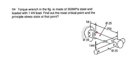 Q4: Torque wrench in the fig, is made of 350MPA steel and
loaded with 1 kN load. Find out the most critical point and the
principle stress state at that point?
50
O 25
250
30
25
