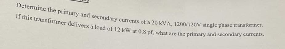 Determine the primary and secondary currents of a 20 kVA, 1200/120V single phase transformer.
If this transformer delivers a load of 12 kW at 0.8 pf, what are the primary and secondary currents.