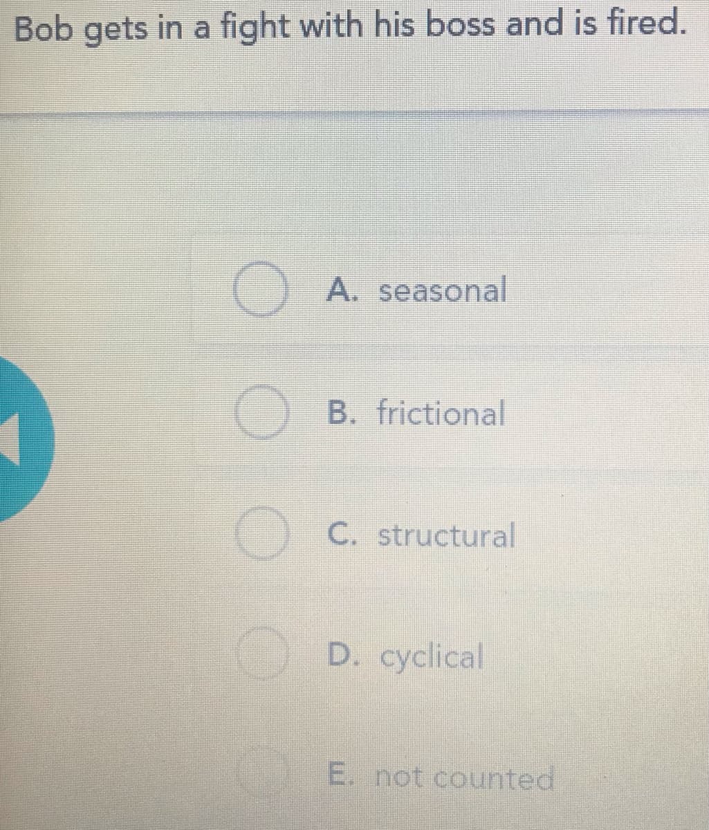 Bob gets in a fight with his boss and is fired.
A. seasonal
B. frictional
) C. structural
) D. cyclical
E. not counted
