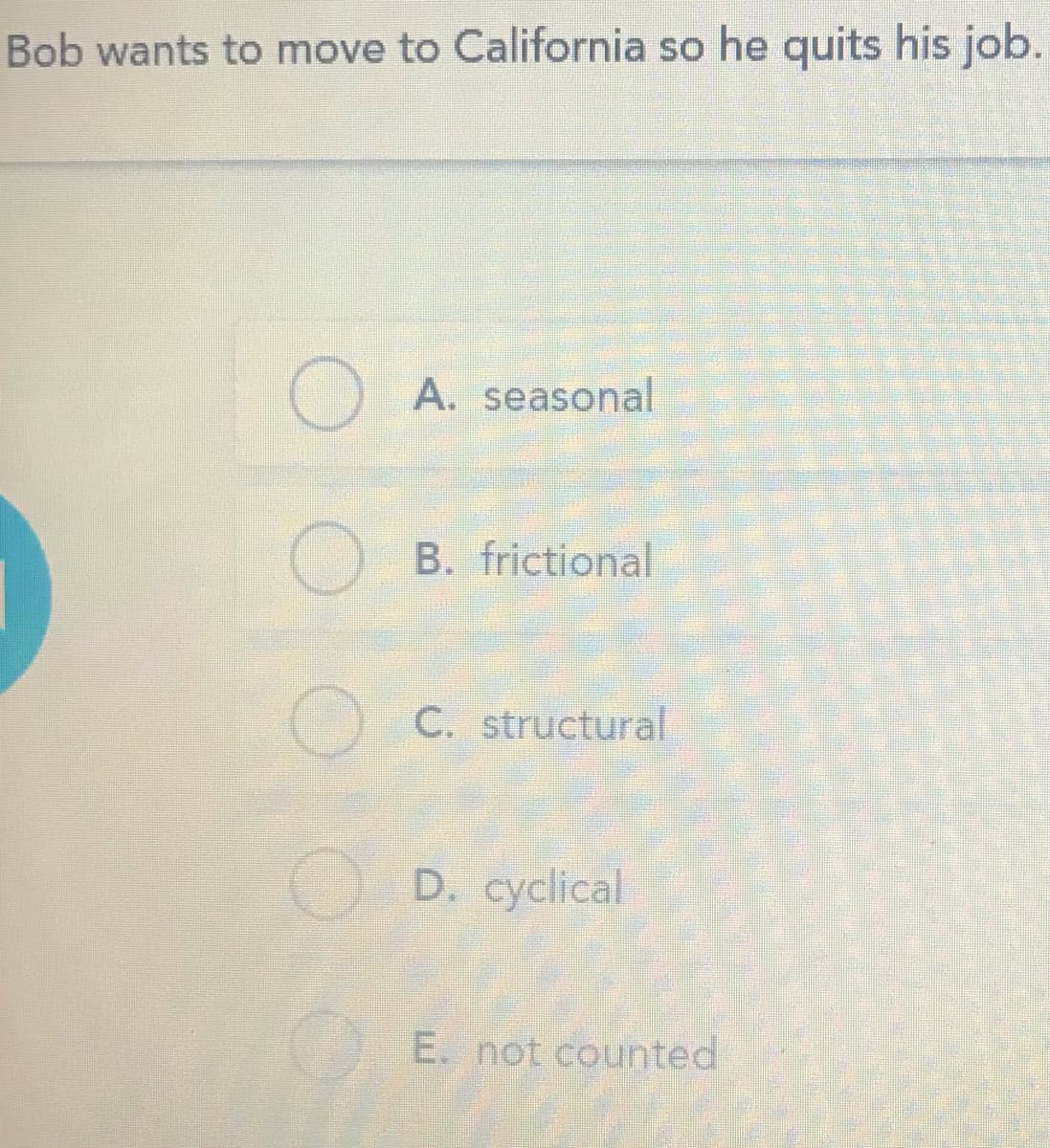 Bob wants to move to California so he quits his job.
A. seasonal
B. frictional
C. structural
O D. cyclical
E. not counted
