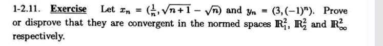 1-2.11. Exercise
Let In =
(, Vn+1- n) and Yn = (3, (-1)"). Prove
or disprove that they are convergent in the normed spaces R, R and R.
respectively.
