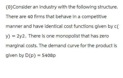 (0) Consider an industry with the following structure.
There are 40 firms that behave in a competitive
manner and have identical cost functions given by c(
y) = 2y2. There is one monopolist that has zero
marginal costs. The demand curve for the product is
given by D(p) = 5408p