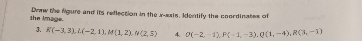 Draw the figure and its reflection in the x-axis. Identify the coordinates of
the image.
3. K(-3,3), L(-2, 1), M(1,2), N(2,5)
4. 0(-2,-1), P(-1,-3), Q(1,–4), R(3,–1)
