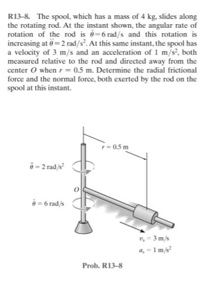 R13-8. The spool, which has a mass of 4 kg, slides along
the rotating rod. At the instant shown, the angular rate of
rotation of the rod is é=6 rad/s and this rotation is
increasing at 6= 2 rad/s. At this same instant, the spool has
a velocity of 3 m/s and an acceleration of 1 m/s, both
measured relative to the rod and directed away from the
center O whenr= 0.5 m. Determine the radial frictional
force and the normal force, both exerted by the rod on the
spool at this instant.
r= 0.5 m
ē = 2 rad/s
é = 6 rad/s
v, = 3 m/s
a, = 1 m/s
Prob. R13-8
