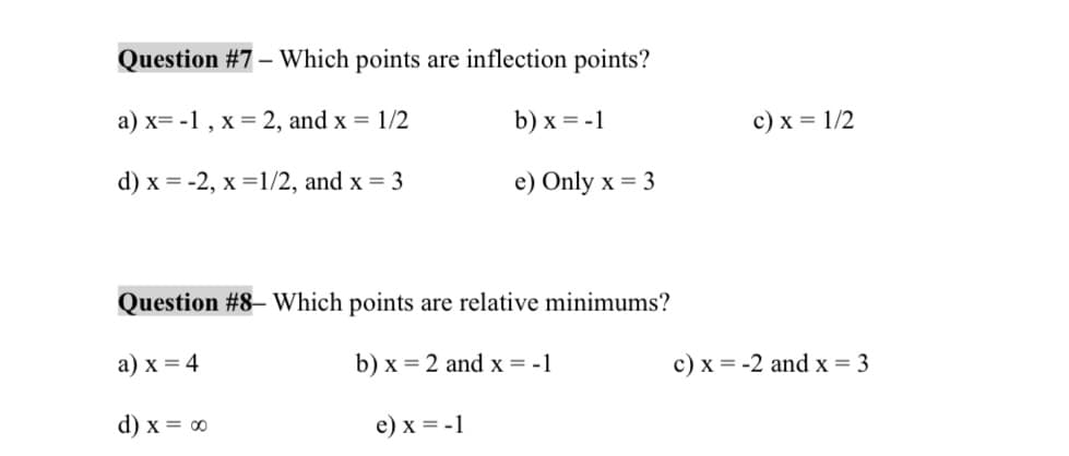 Question #7 - Which points are inflection points?
a) x= -1, x = 2, and x = 1/2
b) x = -1
d) x = -2, x=1/2, and x = 3
e) Only x = 3
Question #8 - Which points are relative minimums?
a) x = 4
b) x = 2 and x = -1
d) x = ∞
e) x = -1
c) x = 1/2
c) x = -2 and x = 3