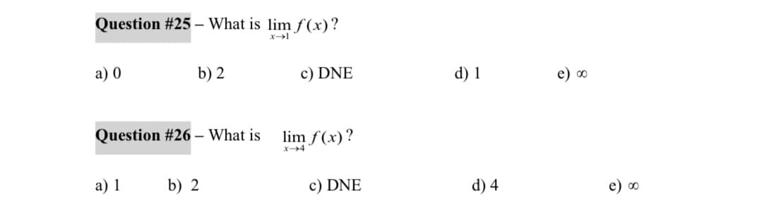 Question #25 - What is lim f(x)?
x-1
a) 0
b) 2
Question # 26 - What is
a) 1
b) 2
c) DNE
lim f(x)?
x-4
c) DNE
d) 1
d) 4
e) ∞
e) ∞