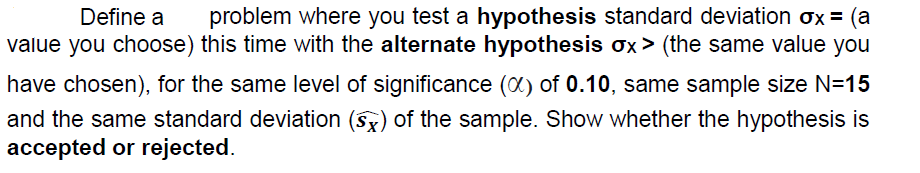 problem where you test a hypothesis standard deviation ox = (a
value you choose) this time with the alternate hypothesis ox > (the same value you
Define a
have chosen), for the same level of significance (X) of 0.10, same sample size N=15
and the same standard deviation (5x) of the sample. Show whether the hypothesis is
accepted or rejected.
