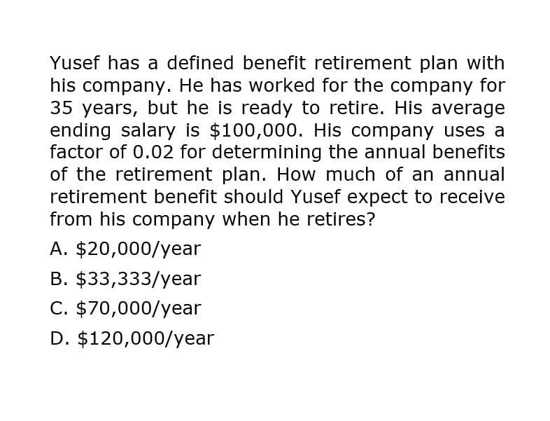 Yusef has a defined benefit retirement plan with
his company. He has worked for the company for
35 years, but he is ready to retire. His average
ending salary is $100,000. His company uses a
factor of 0.02 for determining the annual benefits
of the retirement plan. How much of an annual
retirement benefit should Yusef expect to receive
from his company when he retires?
A. $20,000/year
B. $33,333/year
C. $70,000/year
D. $120,000/year