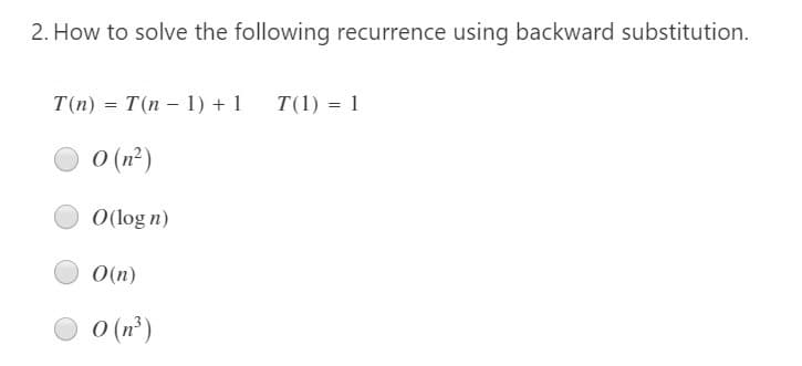 2. How to solve the following recurrence using backward substitution.
T(n) = T(n – 1) + 1
T(1) = 1
O (n²)
O(log n)
O(n)
O (n³)
