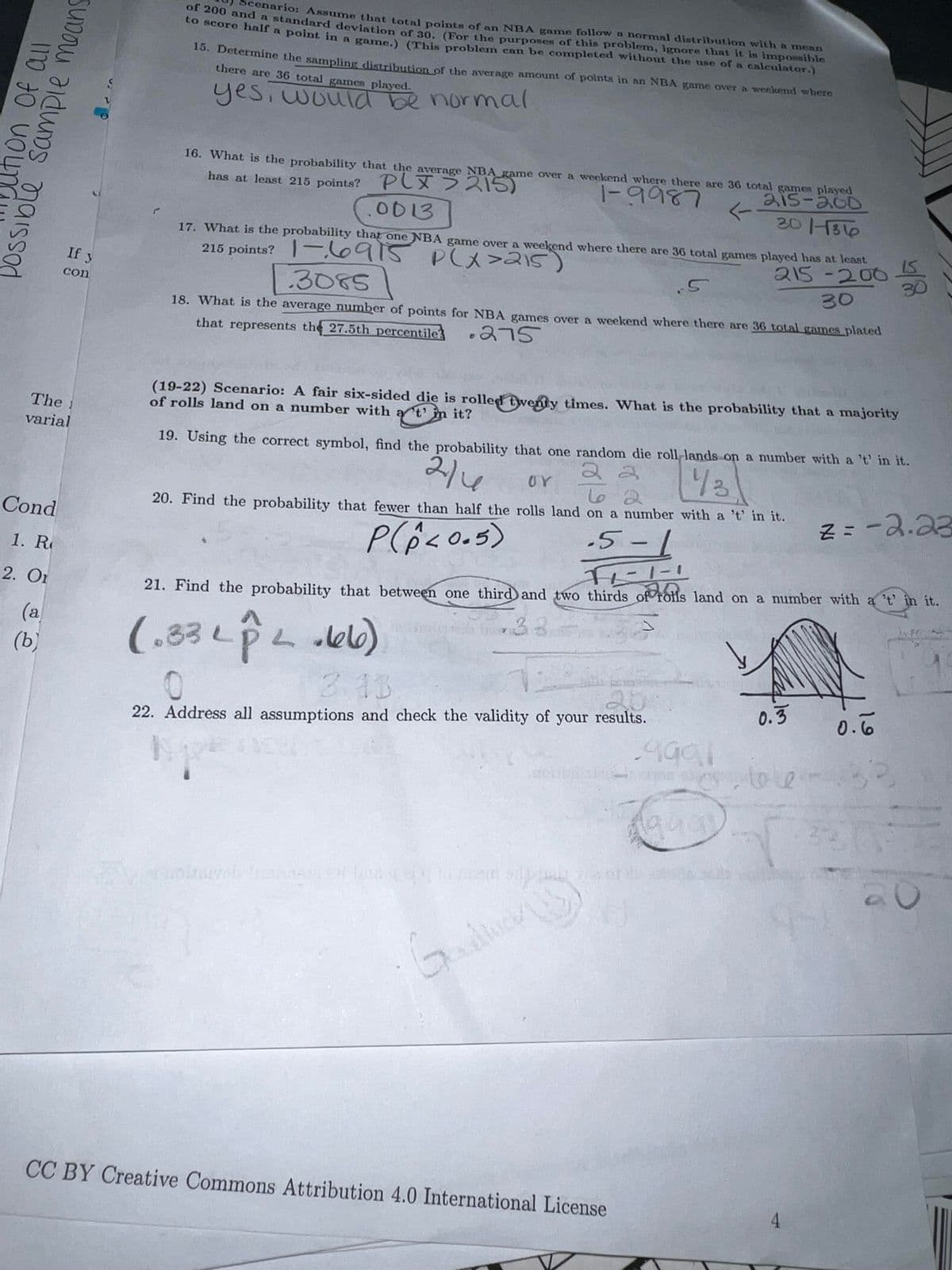 anario: Assume that totnl points of an NBA game follow a normal distribution with a mean
200 and a standard devintion of 30, (For the purposes of this problem, ignore that it is impossible
U sCore half a point in a game.) (This problem can be completed without the use of a calculator.)
18. Determine the sampling distribution of the average amount of points in an NBA game over a weekend where
there are 36 total games played.
yes, would be normal
16. What is the probability that the average NBA game over a weekend where there are 36 total gameR played
|-9987
has at least 215 points? PLX > 215)
.0013
215-200
->
30 1816
17. What is the probability that one NBA game over a weekend where there are 36 total games played has at least
215 points? |-6915
.3085
215-200
30
Plx>215)
If y
.5
30
con
18. What is the average number of points for NBA games over a weekend where there are 36 total games plated
that represents the 27.5th percentile
.275
(19-22) Scenario: A fair six-sided die is rolled tyventy times. What is the probability that a majority
of rolls land on a number with a t' in it?
The 1
varial
19. Using the correct symbol, find the probability that one random die roll lands on a number with a 't in it.
214
2 2
UY
43
20. Find the probability that fewer than half the rolls land on a number with a 't' in it.
Z=-2.23
Cond
-5-1
1. R
2. Or
21. Find the probability that between one third and two thirds of rolls land on a number with a 't in it.
FO
33
(a
(ь)
3.13
20
0.3
0.6
22. Address all assumptions and check the validity of your results.
toce
CC BY Creative Commons Attribution 4.0 International License
4
possible sample means
