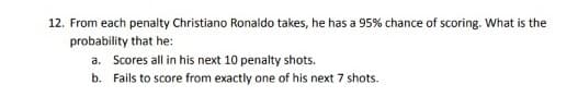 12. From each penalty Christiano Ronaldo takes, he has a 95% chance of scoring. What is the
probability that he:
a. Scores all in his next 10 penalty shots.
b.
Fails to score from exactly one of his next 7 shots.