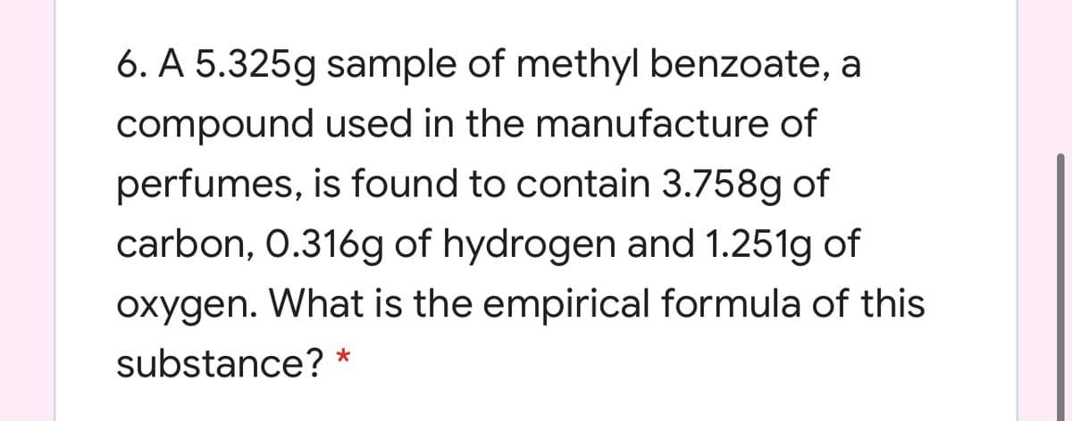 6. A 5.325g sample of methyl benzoate, a
compound used in the manufacture of
perfumes, is found to contain 3.758g of
carbon, 0.316g of hydrogen and 1.251g of
oxygen. What is the empirical formula of this
substance? *
