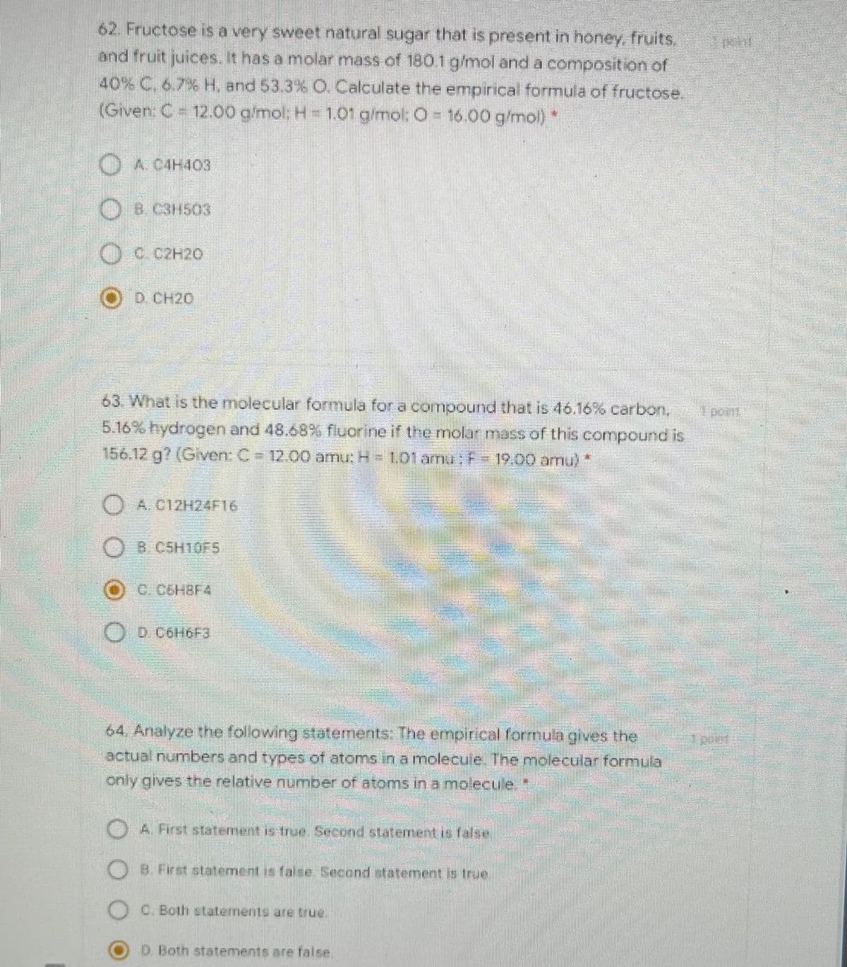62. Fructose is a very sweet natural sugar that is present in honey, fruits.
and fruit juices. It has a molar mass of 1801g/mol and a composition of
40% C, 6,7% H. and 53.3% O. Calculate the empirical formula of fructose.
(Given: C 12.00 gmol: H= 101 g/mol: O= 16.00 g/mol)
O
A CAH403
OD CH20
63 What is the molecular formula for a compound that is 46.16%6 carbon, nt
5.16%hydrogen and 48.68 s fluorine if the molar mass of this compound is
156.12.g? (Given: C12.00 amu: H-totamr: 19:00 amu)
) A C12H24F16
O
B.CSH10F5
O D COH6F3
64, Analyze the folowing statements: The empirical formula gives the
actual numbers and types of atoms in a molecule.The molecular formula
only gives the relative number of atoms in a molecule*
A. First statement is true.Second statement is false
B. First statement is false Second statement is true
C. Both statLements are true.
D Both statements are false
