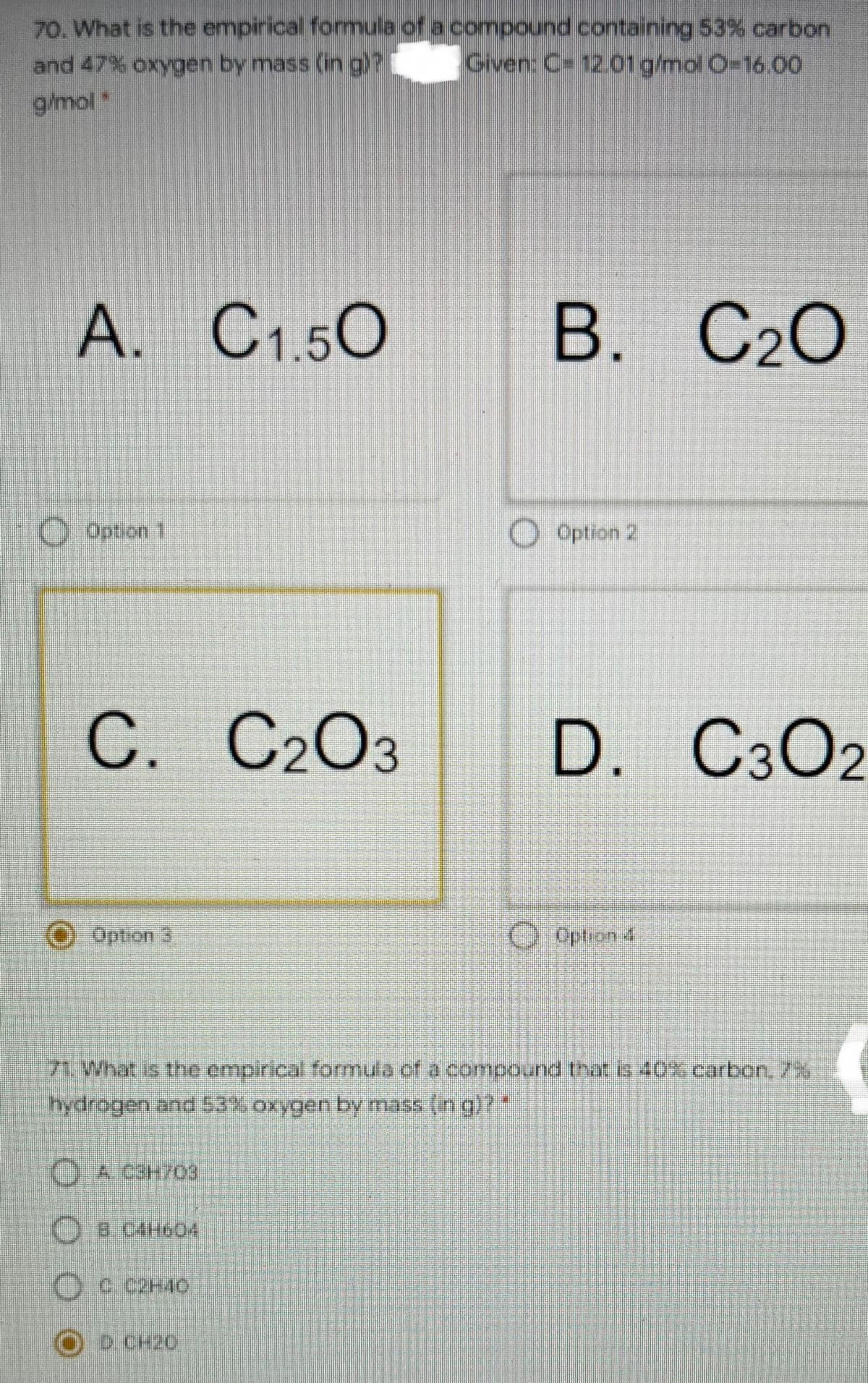 70. What is the empirical formula of a compound containing 53% carbon
Given: C= 12.01 g/mol O=16.00
and 47% oxygen by mass (in g)?
g/mol*
A. C1.50
В. С2О
O Option 1
O Option 2
С.
C. C2O3
D. C3O2
O Option 3
O Option &
71.What is the empirical forrmula of a compound that is 40% carbon. 7X
hydrogen and53% oxygen by mass (in g)?
O A C3H703
OB C4H60
D.CH20
