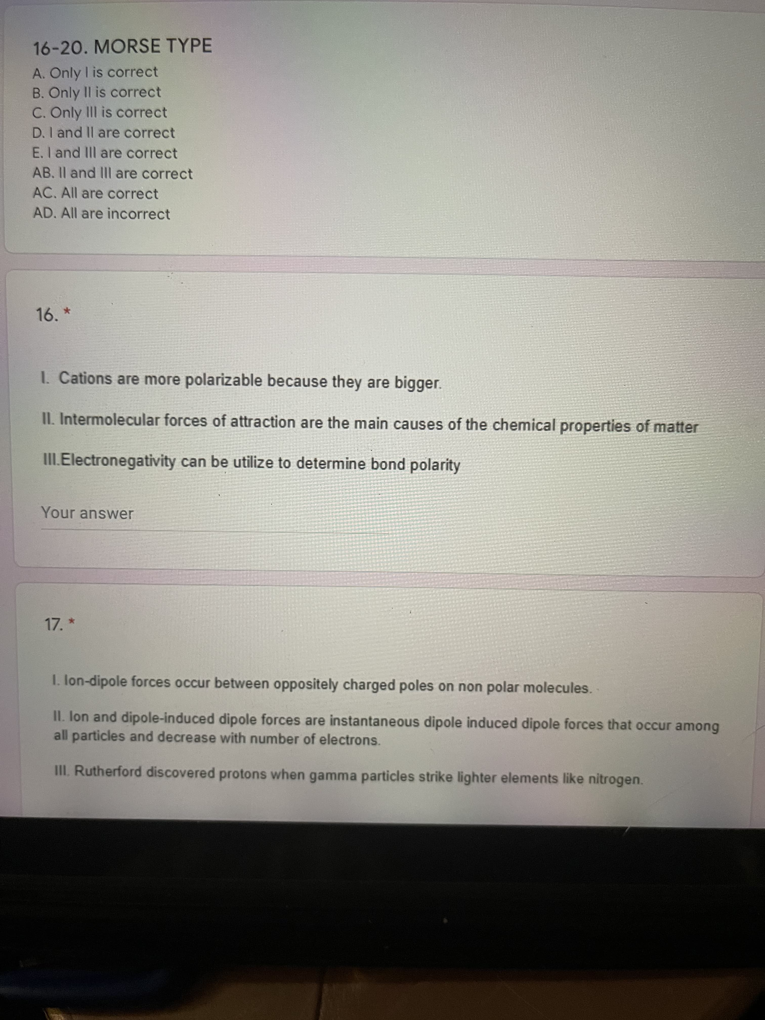 16-20. MORSE TYPE
A. Only I is correct
B. Only II is correct
C. Only II is correct
D. I and Il are correct
E. I and IIl are correct
AB. Il and III are correct
AC. All are correct
AD. All are incorrect
16.
1. Cations are more polarizable because they are bigger.
II. Intermolecular forces of attraction are the main causes of the chemical properties of matter
III.Electronegativity can be utilize to determine bond polarity
Your answer
17. *
I. lon-dipole forces occur between oppositely charged poles on non polar molecules.
II. Ion and dipole-induced dipole forces are instantaneous dipole induced dipole forces that occur among
all particles and decrease with number of electrons.
II. Rutherford discovered protons when gamma particles strike lighter elements like nitrogen.
