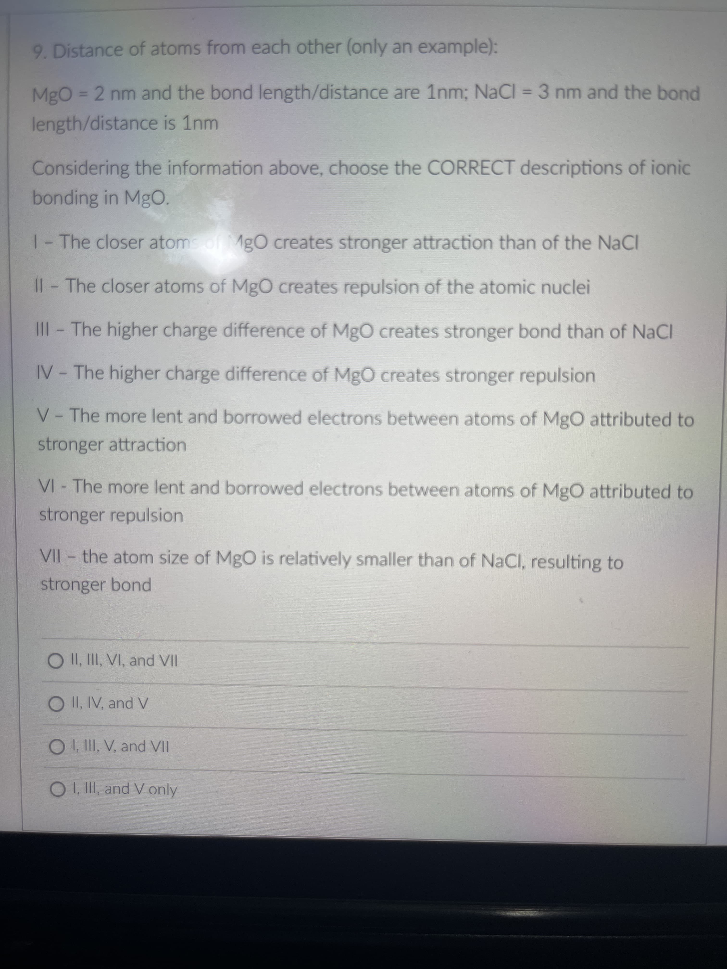 9. Distance of atoms from each other (only an example):
MgO= 2 nm and the bond length/distance are 1nm; NaCI = 3 nm and the bond
%3D
length/distance is 1nm
Considering the information above, choose the CORRECT descriptions of ionic
bonding in MgO.
1-The closer atomsof MgO creates stronger attraction than of the NaCl
Il-The closer atoms of MgO creates repulsion of the atomic nuclei
III- The higher charge difference of MgO creates stronger bond than of NaCI
IV - The higher charge difference of MgO creates stronger repulsion
V- The more lent and borrowed electrons between atoms of MgO attributed to
stronger attraction
VI - The more lent and borrowed electrons between atoms of MgO attributed to
stronger repulsion
VII - the atom size of MgO is relatively smaller than of NaCl, resulting to
stronger bond
O II, III, VI, and VII
O II, IV, and V
O. II, V, and VII
OI, II, and V only
