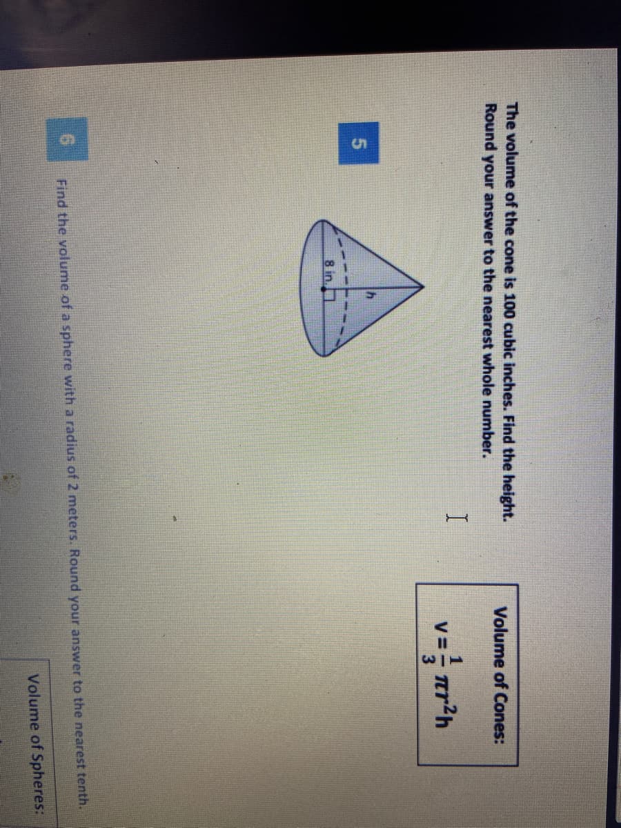 The volume of the cone is 100 cubic inches. Find the height.
Round your answer to the nearest whole number.
Volume of Cones:
v= r*h
8 in.
Find the volume of a sphere with a radius of 2 meters. Round your answer to the nearest tenth.
Volume of Spheres:
