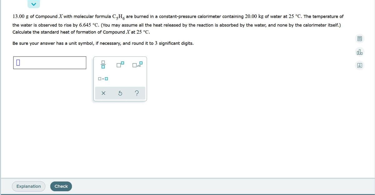 13.00 g of Compound X with molecular formula C,H, are burned in a constant-pressure calorimeter containing 20.00 kg of water at 25 °C. The temperature of
the water is observed to rise by 6.645 °C. (You may assume all the heat released by the reaction is absorbed by the water, and none by the calorimeter itself.)
Calculate the standard heat of formation of Compound X at 25 °C.
Be sure your answer has a unit symbol, if necessary, and round it to 3 significant digits.
olb
믐
Explanation
Check

