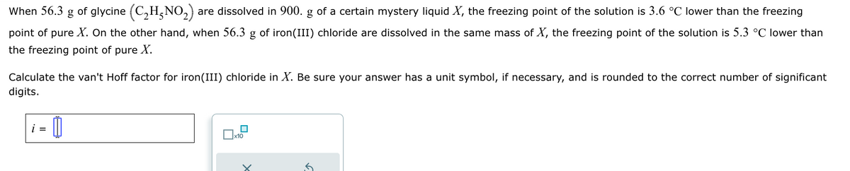 When 56.3 g of glycine (C2H5NO2) are dissolved in 900. g of a certain mystery liquid X, the freezing point of the solution is 3.6 °C lower than the freezing
point of pure X. On the other hand, when 56.3 g of iron(III) chloride are dissolved in the same mass of X, the freezing point of the solution is 5.3 °C lower than
the freezing point of pure X.
Calculate the van't Hoff factor for iron(III) chloride in X. Be sure your answer has a unit symbol, if necessary, and is rounded to the correct number of significant
digits.
i =
x10
5.