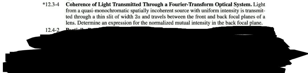 *12.3-4
Coherence of Light Transmitted Through a Fourier-Transform Optical System. Light
from a quasi-monochromatic spatially incoherent source with uniform intensity is transmit-
ted through a thin slit of width 2a and travels between the front and back focal planes of a
lens. Determine an expression for the normalized mutual intensity in the back focal plane.
12.4-2
Denticl
