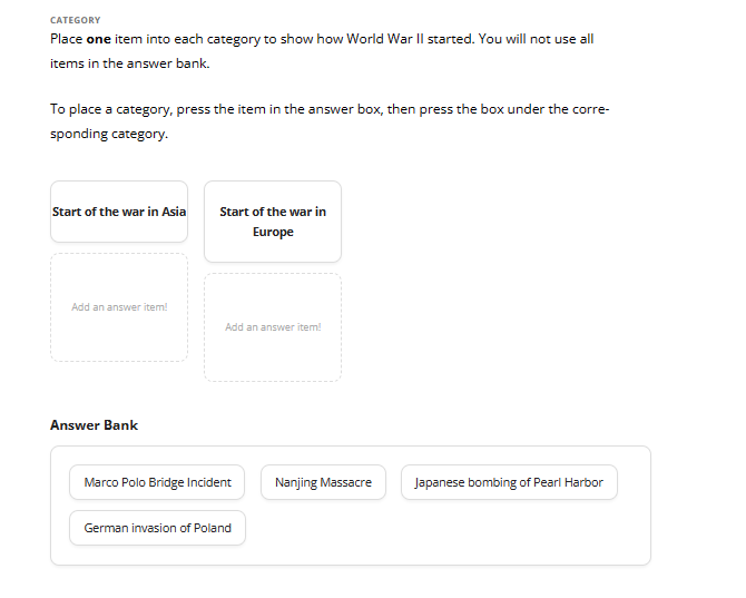 CATEGORY
Place one item into each category to show how World War II started. You will not use all
items in the answer bank.
To place a category, press the item in the answer box, then press the box under the corre-
sponding category.
Start of the war in Asia
Add an answer item!
Answer Bank
Start of the war in
Europe
Add an answer item!
Marco Polo Bridge Incident
German invasion of Poland
Nanjing Massacre
Japanese bombing of Pearl Harbor