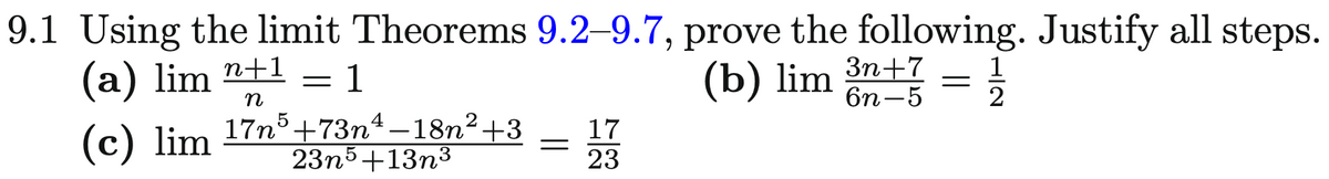 9.1 Using the limit Theorems 9.2-9.7, prove the following. Justify all steps.
(b) lim 3n+7
6n-5
(a) lim n+1
n
1
(c) lim 17n³+73n¹−18n²+3
23n5+13n³
=
=
17
23
=
12