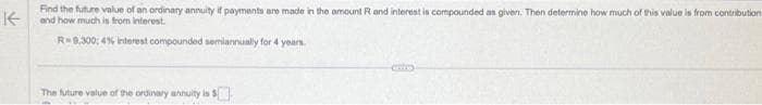 Find the future value of an ordinary annuity if payments are made in the amount R and interest is compounded as given. Then determine how much of this value is from contribution
and how much is from interest.
R-9,300; 4% interest compounded semiannually for 4 years
The future value of the ordinary annuity is $