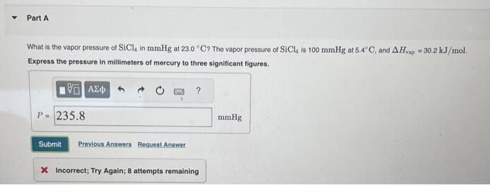 Part A
What is the vapor pressure of SiCl, in mmHg at 23.0 °C? The vapor pressure of SiCL, is 100 mmHg at 5.4°C, and AHvap = 30.2 kJ/mol.
Express the pressure in millimeters of mercury to three significant figures.
1961 ΑΣΦ
P = 235.8
Submit Previous Answers Request Answer
?
X Incorrect; Try Again; 8 attempts remaining
mmHg