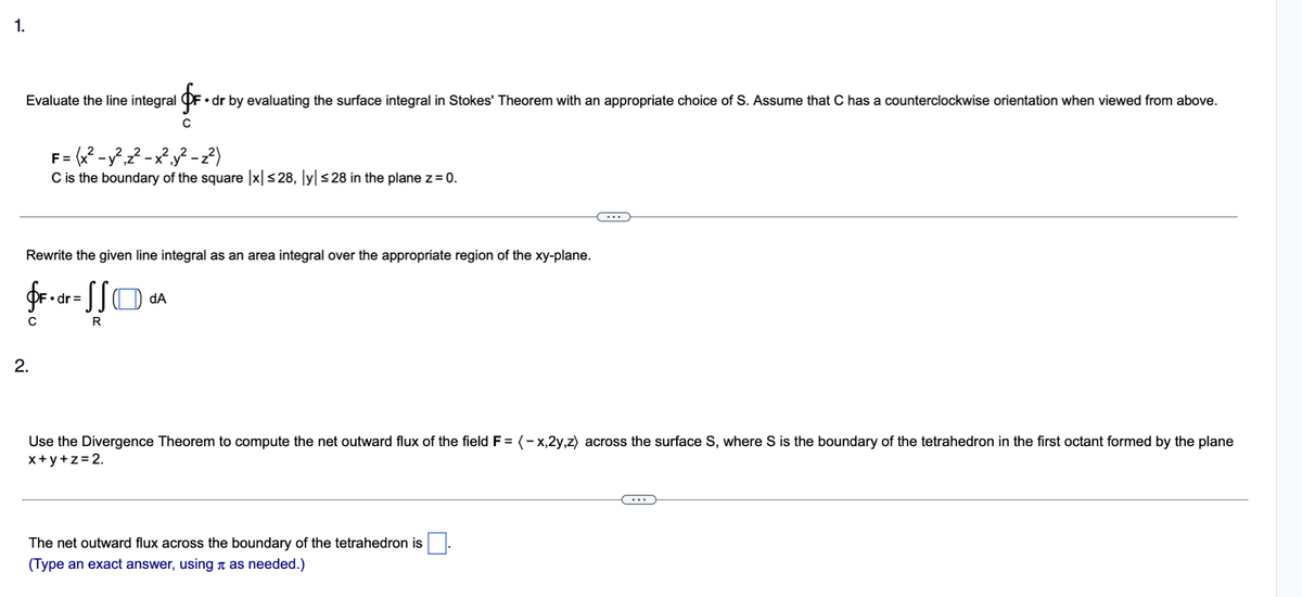 1.
Evaluate the line integral F. dr by evaluating the surface integral in Stokes' Theorem with an appropriate choice of S. Assume that C has a counterclockwise orientation when viewed from above.
C
= (x² - y²₁z²-x²₁y²-z²)
C is the boundary of the square |x| ≤28, ly| ≤28 in the plane z = 0.
2.
F=
Rewrite the given line integral as an area integral over the appropriate region of the xy-plane.
fF.dr = SSD da
dA
с
R
Use the Divergence Theorem to compute the net outward flux of the field F= (-x,2y,z) across the surface S, where S is the boundary of the tetrahedron in the first octant formed by the plane
x+y+z=2.
The net outward flux across the boundary of the tetrahedron is
(Type an exact answer, using as needed.)