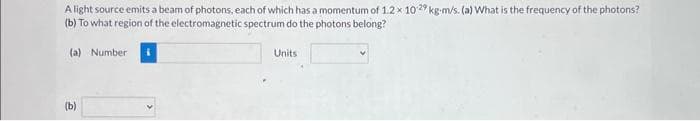 A light source emits a beam of photons, each of which has a momentum of 1.2 x 10 29 kg-m/s. (a) What is the frequency of the photons?
(b) To what region of the electromagnetic spectrum do the photons belong?
(a) Number
(b)
Units