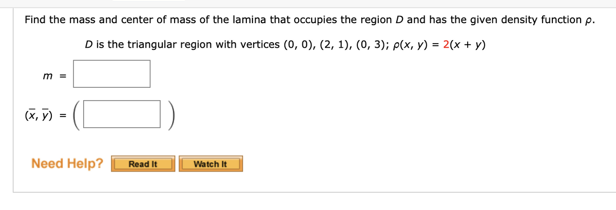 Find the mass and center of mass of the lamina that occupies the region D and has the given density function p.
D is the triangular region with vertices (0, 0), (2, 1), (0, 3); p(x, y) = 2(x + y)
m =
(x, y)
=
Need Help?
Read It
Watch It