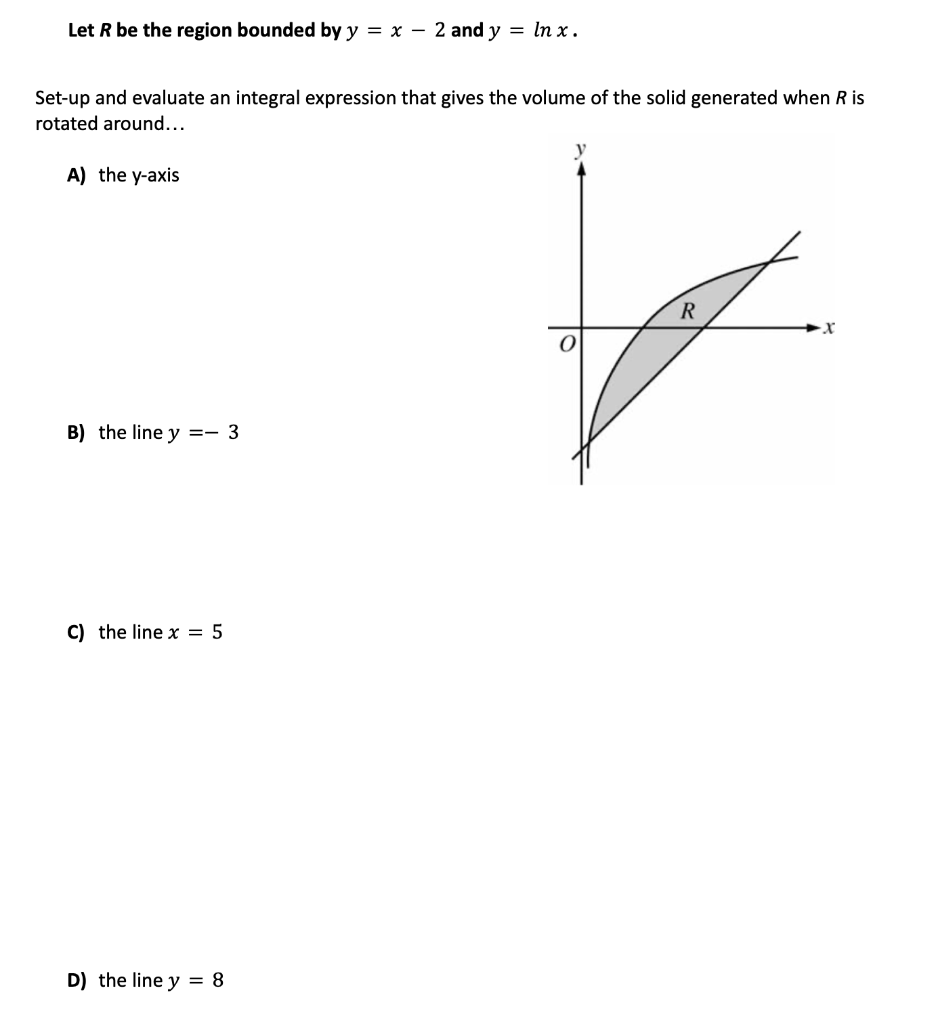 Let R be the region bounded by y = x 2 and y = ln x.
Set-up and evaluate an integral expression that gives the volume of the solid generated when R is
rotated around...
A) the y-axis
B) the line y = 3
C) the line x = 5
D) the line y = 8
y
O
R