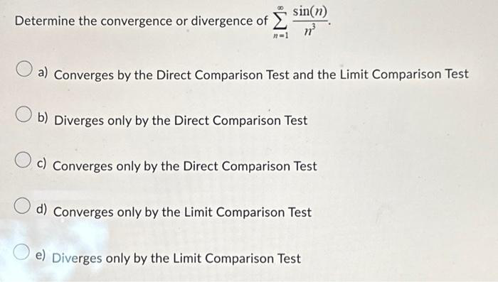 Determine the convergence or divergence of
sin(n)
n³
a) Converges by the Direct Comparison Test and the Limit Comparison Test
b) Diverges only by the Direct Comparison Test
c) Converges only by the Direct Comparison Test
d) Converges only by the Limit Comparison Test
e) Diverges only by the Limit Comparison Test