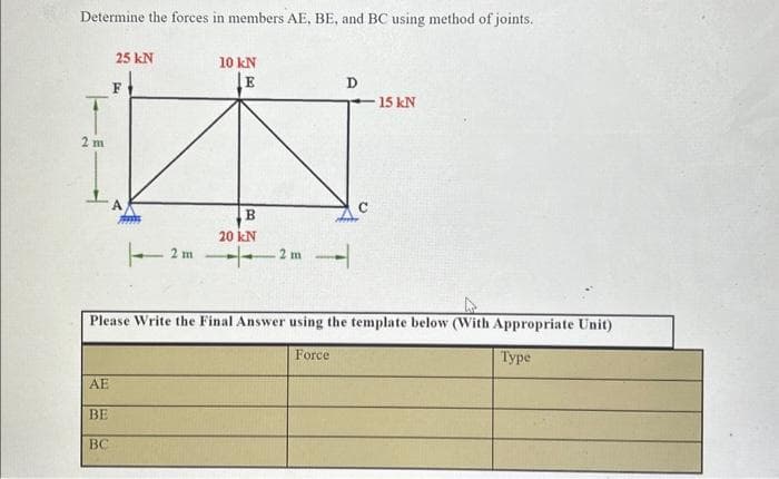 Determine the forces in members AE, BE, and BC using method of joints.
2m
25 kN
AE
BE
BC
F
10 kN
E
B
20 kN
2 m2 m
D
Please Write the Final Answer using the template below (With Appropriate Unit)
Type
Force
15 kN