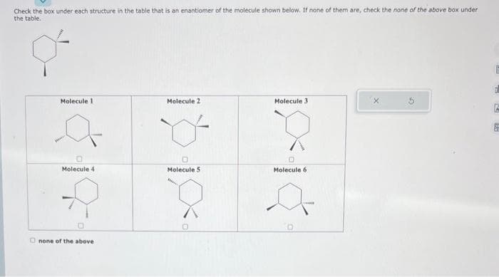 Check the box under each structure in the table that is an enantiomer of the molecule shown below. If none of them are, check the none of the above box under
the table.
Molecule 1
Molecule 4
Onone of the above
E
Molecule 2
Molecule 5
Molecule 3
Molecule 6
a
D
6
7
F
#