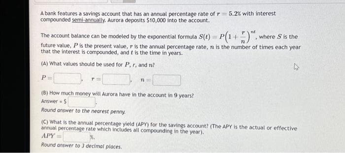 A bank features a savings account that has an annual percentage rate of r = 5.2% with interest
compounded semi-annually. Aurora deposits $10,000 into the account.
The account balance can be modeled by the exponential formula S(t) = P(1 + 7)", where S is the
future value, P is the present value, r is the annual percentage rate, n is the number of times each year
that the interest is compounded, and t is the time in years.
(A) What values should be used for P, r, and n?
P=
n=
(B) How much money will Aurora have in the account in 9 years?
Answer $
Round answer to the nearest penny.
(C) What is the annual percentage yield (APY) for the savings account? (The APY is the actual or effective
annual percentage rate which includes all compounding in the year).
APY=
Round answer to 3 decimal places.