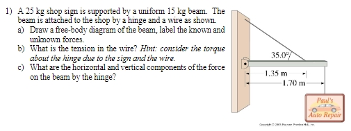 1) A 25 kg shop sign is supported by a uniform 15 kg beam. The
beam is attached to the shop by a hinge and a wire as shown.
a) Draw a free-body diagram of the beam, label the known and
unknown forces.
b) What is the tension in the wire? Hint: consider the torque
about the hinge due to the sign and the wire.
c) What are the horizontal and vertical components of the force
on the beam by the hinge?
35.0⁰
1.35 m
1.70 m
Paul's
CO
O
Auto Repair