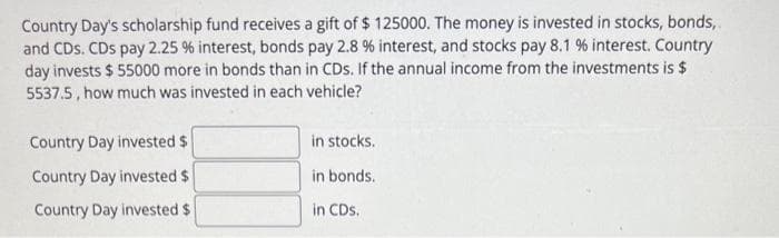 Country Day's scholarship fund receives a gift of $ 125000. The money is invested in stocks, bonds,
and CDs. CDs pay 2.25 % interest, bonds pay 2.8 % interest, and stocks pay 8.1 % interest. Country
day invests $55000 more in bonds than in CDs. If the annual income from the investments is $
5537.5, how much was invested in each vehicle?
Country Day invested $
Country Day invested $
Country Day invested $
in stocks.
in bonds.
in CDs.