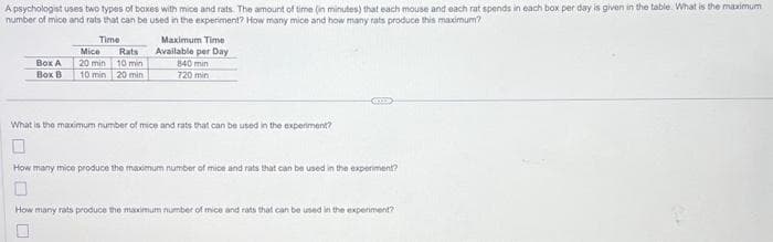 A psychologist uses two types of boxes with mice and rats. The amount of time (in minutes) that each mouse and each rat spends in each box per day is given in the table. What is the maximum
number of mice and rats that can be used in the experiment? How many mice and how many rats produce this maximum?
Time
Box A
Box B
Mice
20 min
10 min
Rats
10 min
20 min
Maximum Time
Available per Day
840 min
720 min
What is the maximum number of mice and rats that can be used in the experiment?
How many mice produce the maximum number of mice and rats that can be used in the experiment?
How many rats produce the maximum number of mice and rats that can be used in the experiment?